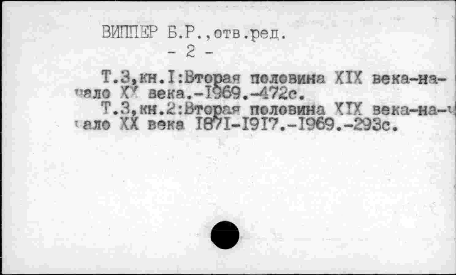 ﻿ВИППЕР Б.Р.,отв.ред.
- 2 -
Т.3,кн.I:Втораи половина XIX века-нч-”яло X7 века.-1969.-472с.
Т.3,кн.2:Вторая половина XIX века-на-х ало XX века 1871-1917.-1969.-293с.